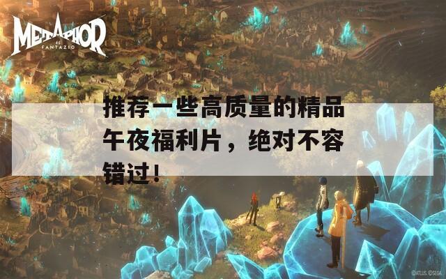 推荐一些高质量的精品午夜福利片，绝对不容错过！