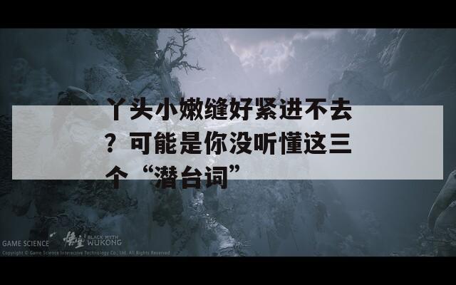 丫头小嫩缝好紧进不去？可能是你没听懂这三个“潜台词”