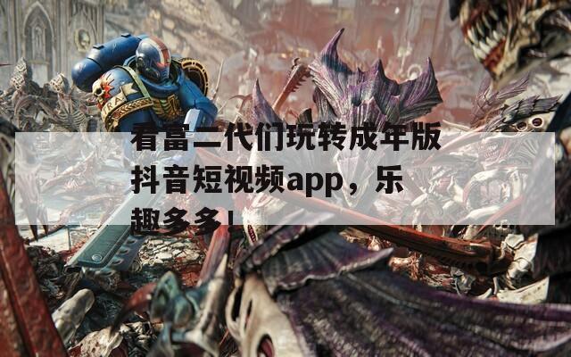 看富二代们玩转成年版抖音短视频app，乐趣多多！