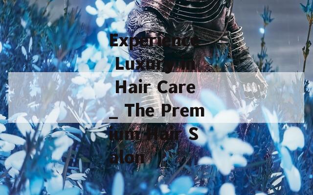 Experience Luxury in Hair Care_ The Premium Hair Salon