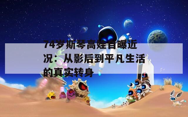 74岁斯琴高娃自曝近况：从影后到平凡生活的真实转身