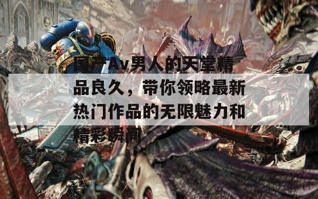 国产Av男人的天堂精品良久，带你领略最新热门作品的无限魅力和精彩瞬间