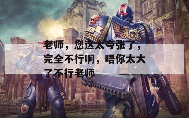 老师，您这太夸张了，完全不行啊，唔你太大了不行老师