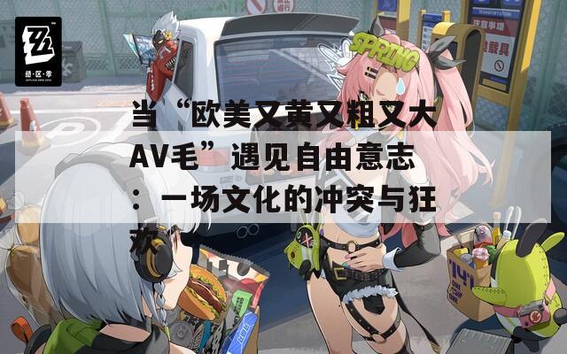 当“欧美又黄又粗又大AV毛”遇见自由意志：一场文化的冲突与狂欢