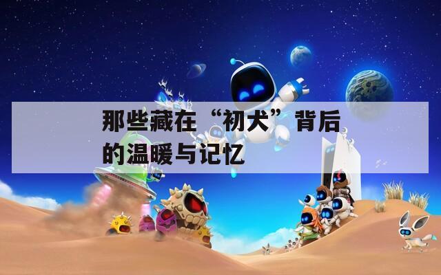 那些藏在“初犬”背后的温暖与记忆