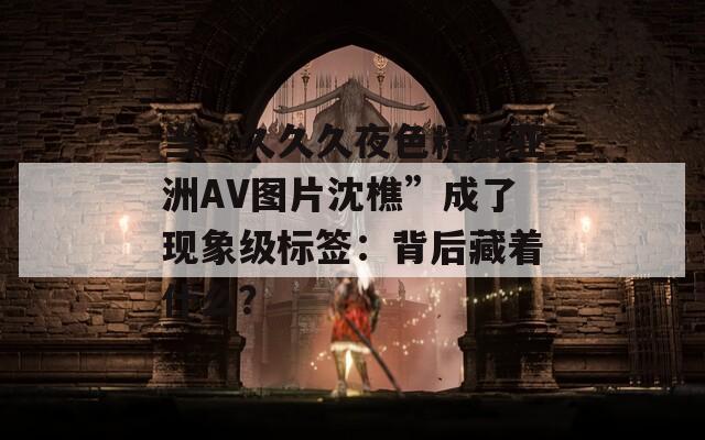 当“久久久夜色精品亚洲AV图片沈樵”成了现象级标签：背后藏着什么？