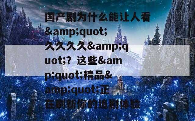 国产剧为什么能让人看&quot;久久久久&quot;？这些&quot;精品&quot;正在刷新你的追剧体验