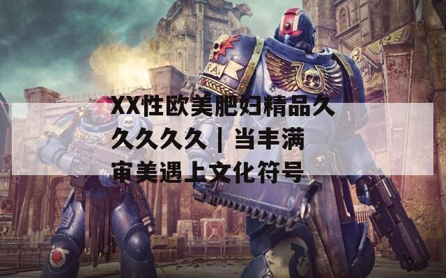 XX性欧美肥妇精品久久久久久 | 当丰满审美遇上文化符号
