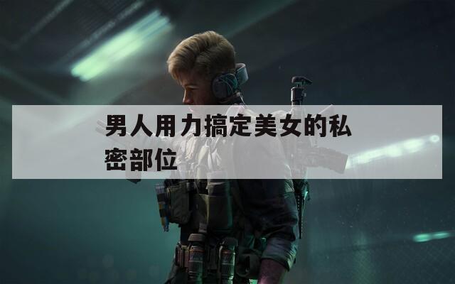 男人用力搞定美女的私密部位