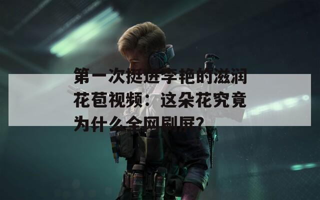 第一次挺进李艳的滋润花苞视频：这朵花究竟为什么全网刷屏？