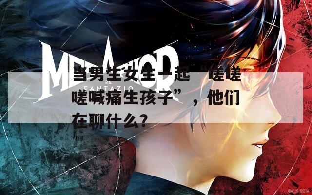 当男生女生一起“嗟嗟嗟喊痛生孩子”，他们在聊什么？