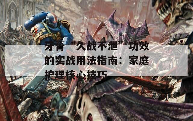 牙膏“久战不泄”功效的实战用法指南：家庭护理核心技巧