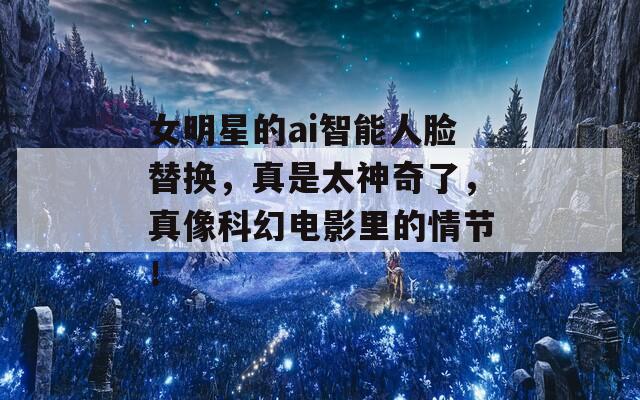 女明星的ai智能人脸替换，真是太神奇了，真像科幻电影里的情节！