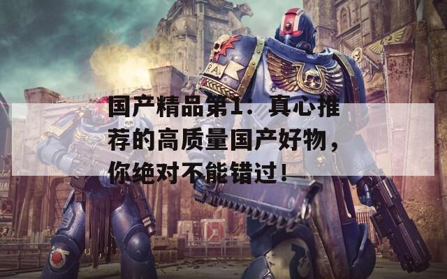 国产精品第1：真心推荐的高质量国产好物，你绝对不能错过！