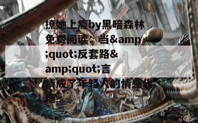 撩她上瘾by黑暗森林免费阅读：当&quot;反套路&quot;言情成了年轻人的情感代糖