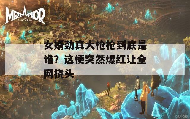 女婿劲真大枪枪到底是谁？这梗突然爆红让全网挠头