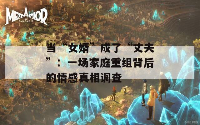 当“女婿”成了“丈夫”：一场家庭重组背后的情感真相调查