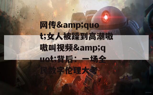 网传&quot;女人被躁到高潮嗷嗷叫视频&quot;背后：一场全民数字伦理大考