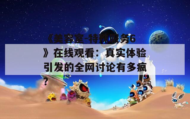 《美容室-特殊服务6》在线观看：真实体验引发的全网讨论有多疯？