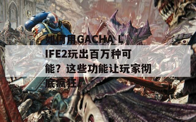 如何用GACHA LIFE2玩出百万种可能？这些功能让玩家彻底疯狂！
