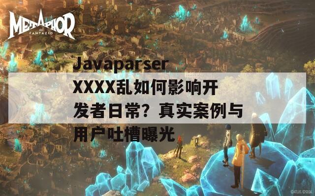 JavaparserXXXX乱如何影响开发者日常？真实案例与用户吐槽曝光