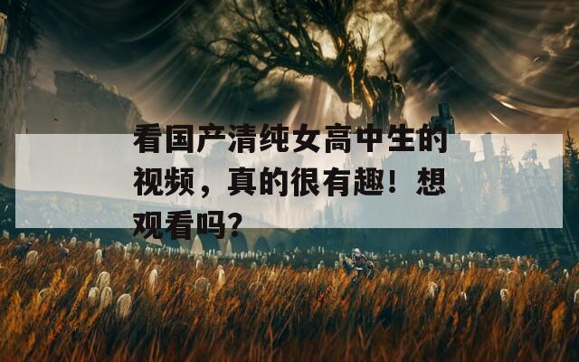 看国产清纯女高中生的视频，真的很有趣！想观看吗？