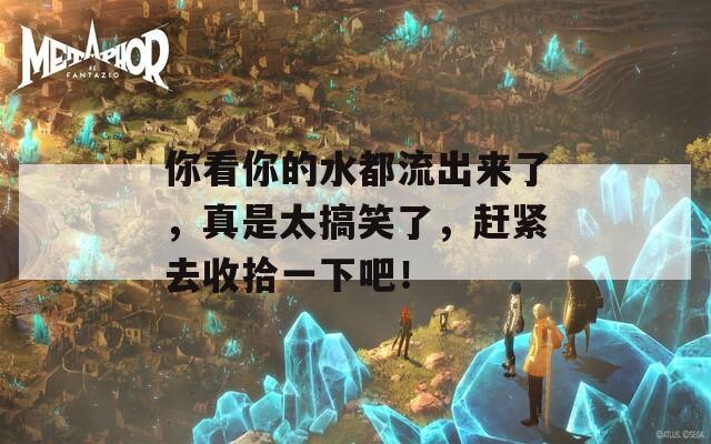 你看你的水都流出来了，真是太搞笑了，赶紧去收拾一下吧！