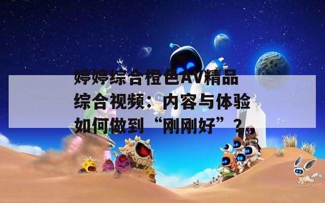 婷婷综合橙色AV精品综合视频：内容与体验如何做到“刚刚好”？