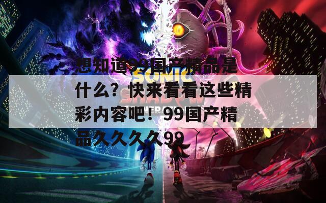 想知道99国产精品是什么？快来看看这些精彩内容吧！99国产精品久久久久99