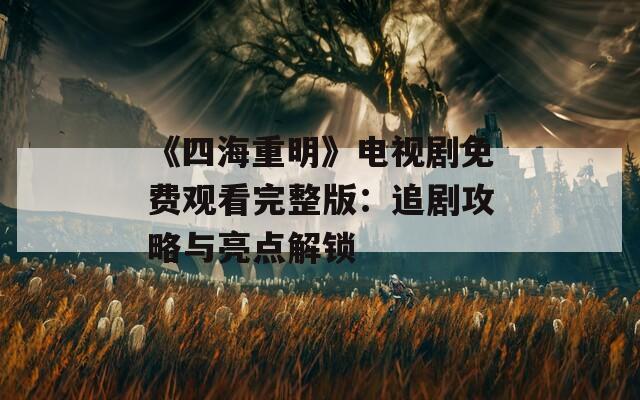 《四海重明》电视剧免费观看完整版：追剧攻略与亮点解锁