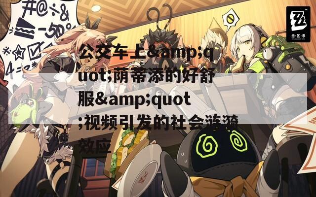公交车上&quot;荫蒂添的好舒服&quot;视频引发的社会涟漪效应