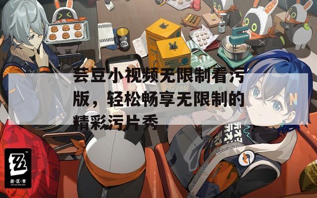 芸豆小视频无限制看污版，轻松畅享无限制的精彩污片秀