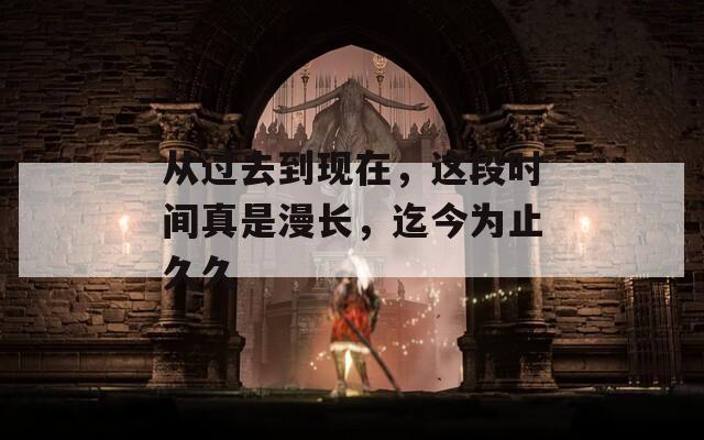 从过去到现在，这段时间真是漫长，迄今为止久久