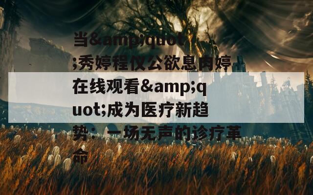 当&quot;秀婷程仪公欲息肉婷在线观看&quot;成为医疗新趋势：一场无声的诊疗革命