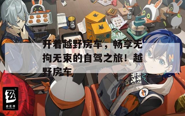 开着越野房车，畅享无拘无束的自驾之旅！越野房车