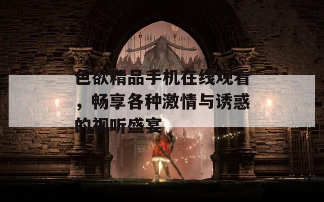 色欲精品手机在线观看，畅享各种激情与诱惑的视听盛宴
