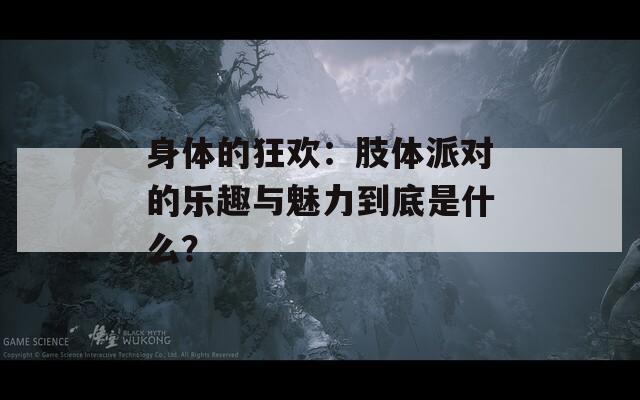 身体的狂欢：肢体派对的乐趣与魅力到底是什么？