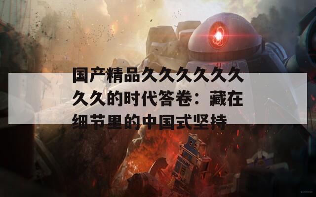 国产精品久久久久久久久久的时代答卷：藏在细节里的中国式坚持
