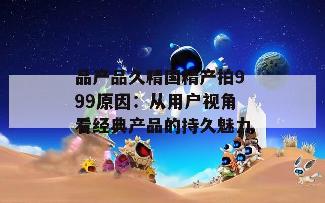品产品久精国精产拍999原因：从用户视角看经典产品的持久魅力