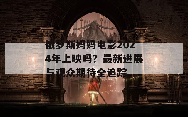 俄罗斯妈妈电影2024年上映吗？最新进展与观众期待全追踪
