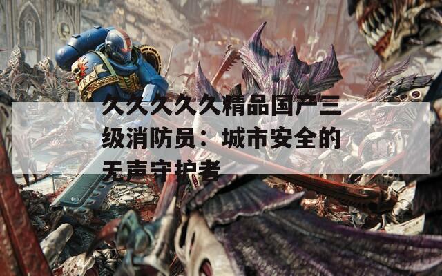 久久久久久精品国产三级消防员：城市安全的无声守护者