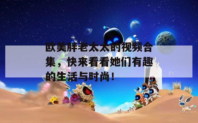 欧美胖老太太的视频合集，快来看看她们有趣的生活与时尚！