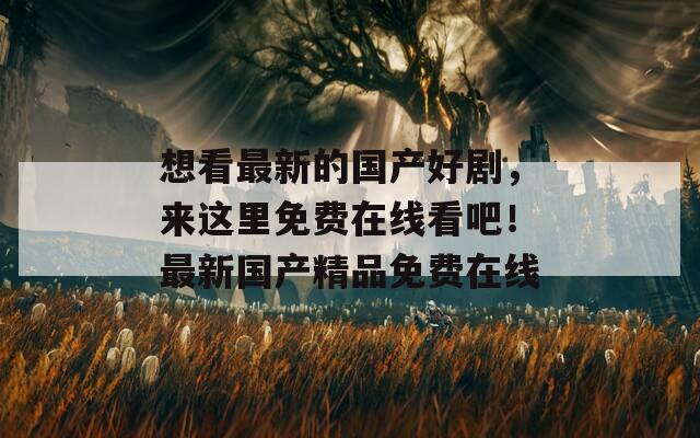 想看最新的国产好剧，来这里免费在线看吧！最新国产精品免费在线