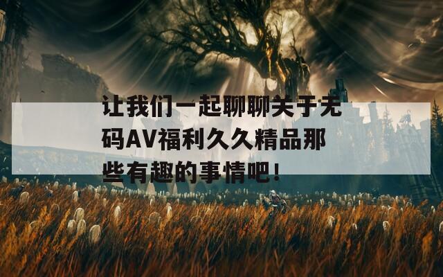 让我们一起聊聊关于无码AV福利久久精品那些有趣的事情吧！