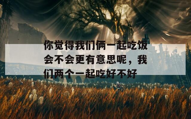 你觉得我们俩一起吃饭会不会更有意思呢，我们两个一起吃好不好