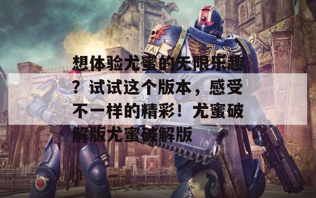 想体验尤蜜的无限乐趣？试试这个版本，感受不一样的精彩！尤蜜破解版尤蜜破解版