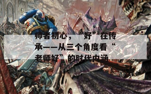 师者初心，“好”在传承——从三个角度看“老师好”的时代内涵