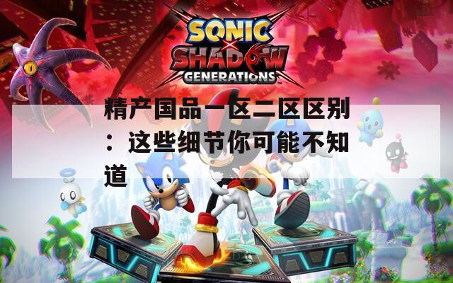 精产国品一区二区区别：这些细节你可能不知道