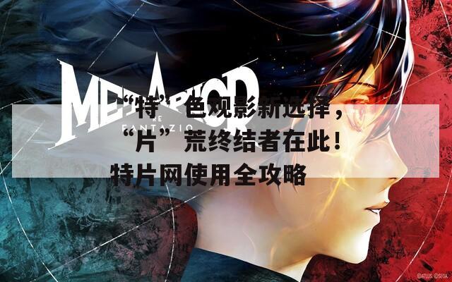 “特”色观影新选择，“片”荒终结者在此！特片网使用全攻略