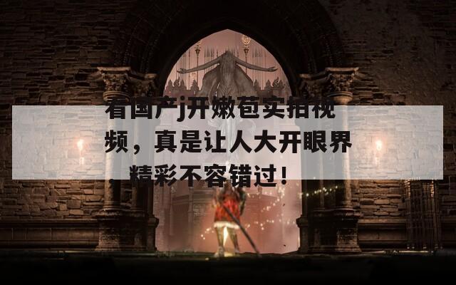 看国产j开嫩苞实拍视频，真是让人大开眼界，精彩不容错过！